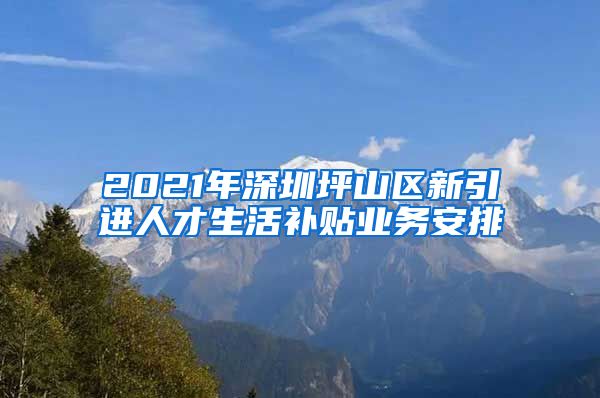 2021年深圳坪山区新引进人才生活补贴业务安排