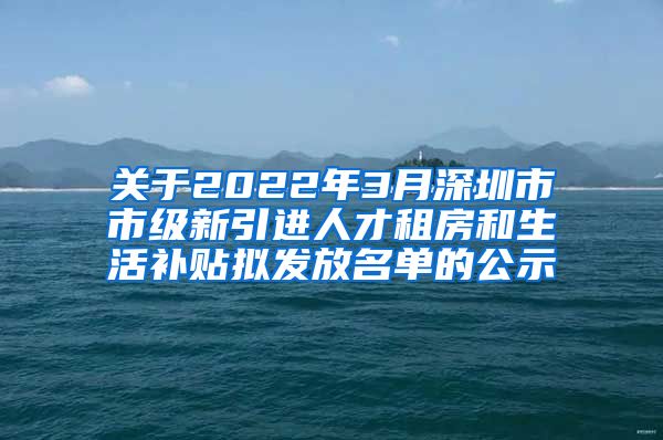 关于2022年3月深圳市市级新引进人才租房和生活补贴拟发放名单的公示