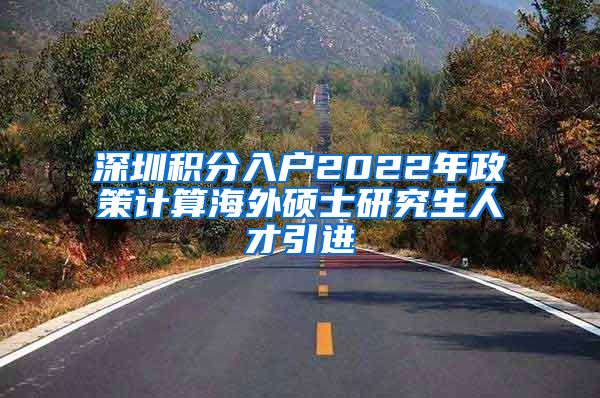 深圳积分入户2022年政策计算海外硕士研究生人才引进