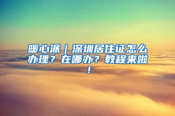 暖心派｜深圳居住证怎么办理？在哪办？教程来啦！