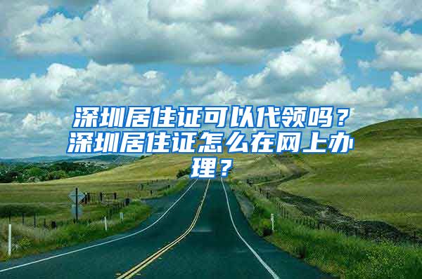 深圳居住证可以代领吗？深圳居住证怎么在网上办理？