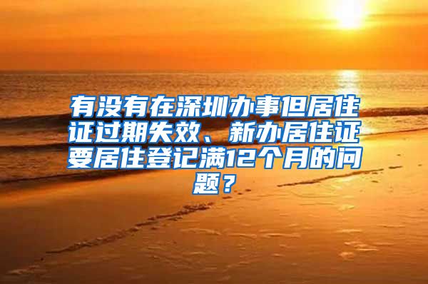 有没有在深圳办事但居住证过期失效、新办居住证要居住登记满12个月的问题？