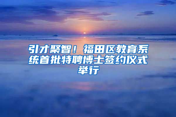 引才聚智！福田区教育系统首批特聘博士签约仪式举行