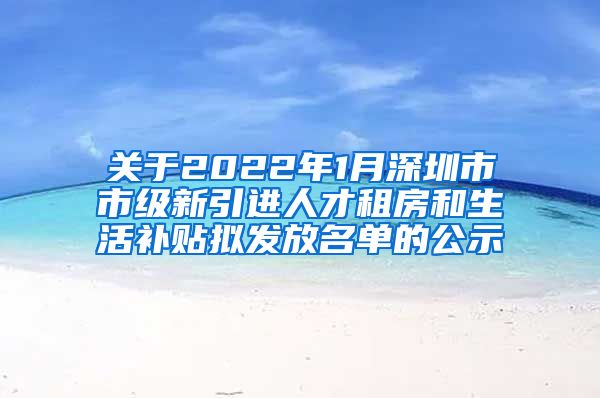 关于2022年1月深圳市市级新引进人才租房和生活补贴拟发放名单的公示