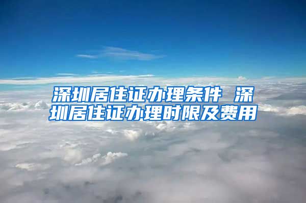 深圳居住证办理条件 深圳居住证办理时限及费用