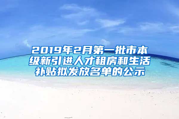 2019年2月第一批市本级新引进人才租房和生活补贴拟发放名单的公示