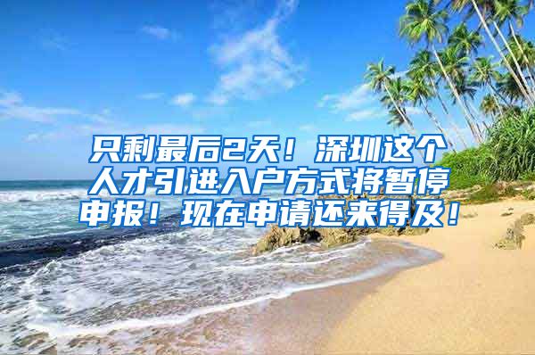 只剩最后2天！深圳这个人才引进入户方式将暂停申报！现在申请还来得及！