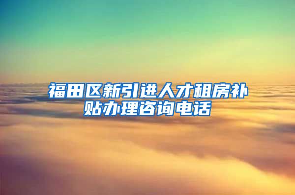 福田区新引进人才租房补贴办理咨询电话