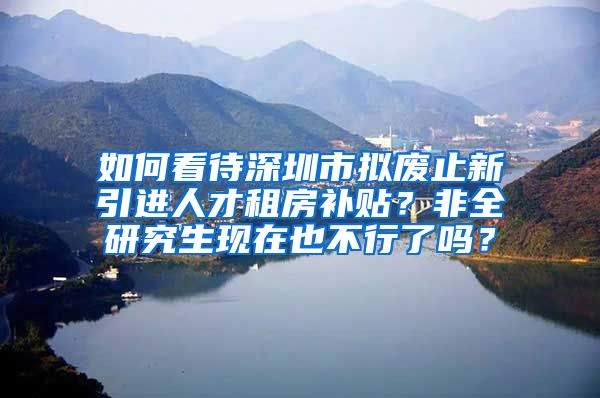 如何看待深圳市拟废止新引进人才租房补贴？非全研究生现在也不行了吗？