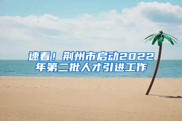 速看！荆州市启动2022年第二批人才引进工作