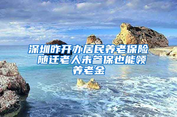 深圳昨开办居民养老保险 随迁老人未参保也能领养老金