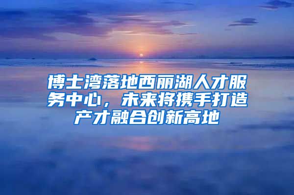 博士湾落地西丽湖人才服务中心，未来将携手打造产才融合创新高地