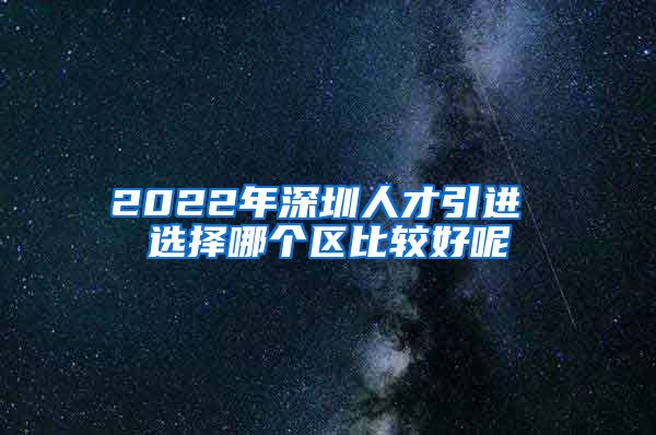 2022年深圳人才引进 选择哪个区比较好呢