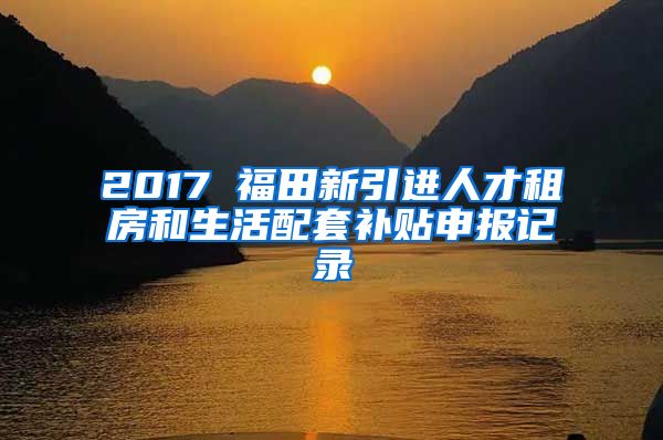 2017 福田新引进人才租房和生活配套补贴申报记录