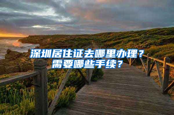 深圳居住证去哪里办理？需要哪些手续？