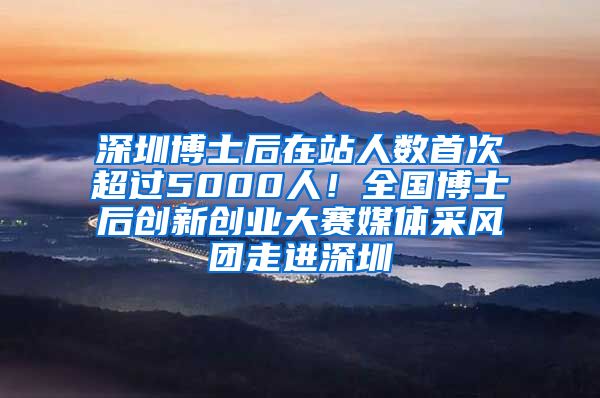 深圳博士后在站人数首次超过5000人！全国博士后创新创业大赛媒体采风团走进深圳