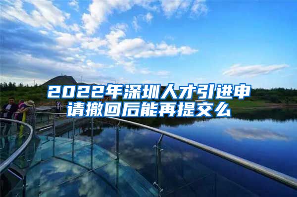 2022年深圳人才引进申请撤回后能再提交么