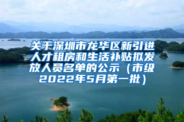 关于深圳市龙华区新引进人才租房和生活补贴拟发放人员名单的公示（市级2022年5月第一批）