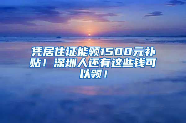 凭居住证能领1500元补贴！深圳人还有这些钱可以领！