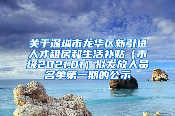 关于深圳市龙华区新引进人才租房和生活补贴（市级2021.01）拟发放人员名单第一期的公示