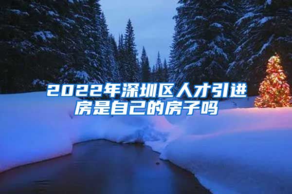 2022年深圳区人才引进房是自己的房子吗