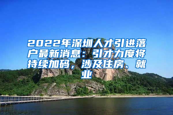 2022年深圳人才引进落户最新消息：引才力度将持续加码，涉及住房、就业