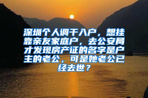 深圳个人调干入户，想挂靠亲友家庭户，去公安局才发现房产证的名字是户主的老公，可是她老公已经去世？