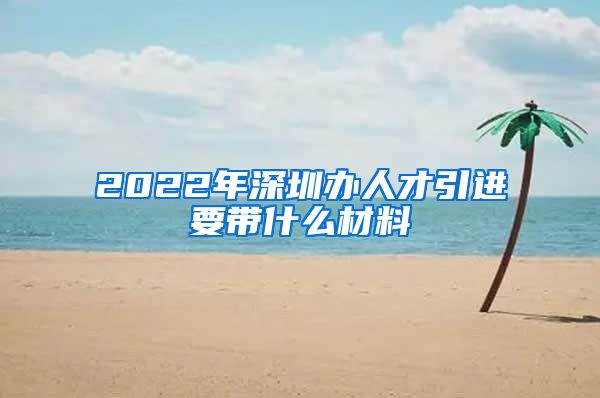 2022年深圳办人才引进要带什么材料