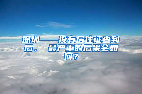 深圳——没有居住证查到后， 最严重的后果会如何？