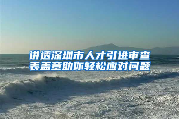 讲透深圳市人才引进审查表盖章助你轻松应对问题