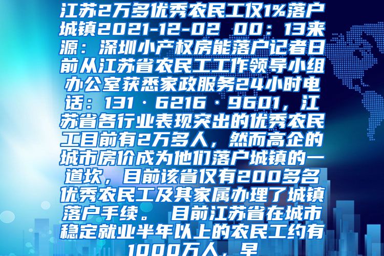 江苏2万多优秀农民工仅1%落户城镇2021-12-02 00：13来源：深圳小产权房能落户记者日前从江苏省农民工工作领导小组办公室获悉家政服务24小时电话：131·6216·9601，江苏省各行业表现突出的优秀农民工目前有2万多人，然而高企的城市房价成为他们落户城镇的一道坎，目前该省仅有200多名优秀农民工及其家属办理了城镇落户手续。　　目前江苏省在城市稳定就业半年以上的农民工约有1000万人，早