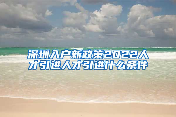 深圳入户新政策2022人才引进人才引进什么条件