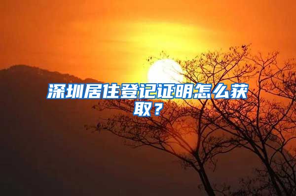 深圳居住登记证明怎么获取？