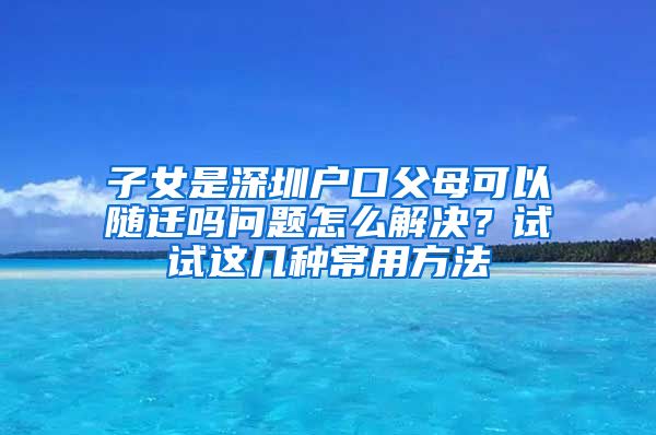 子女是深圳户口父母可以随迁吗问题怎么解决？试试这几种常用方法