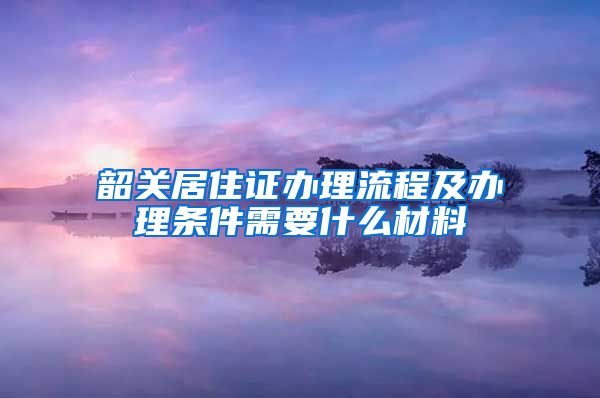 韶关居住证办理流程及办理条件需要什么材料