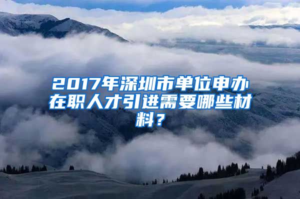 2017年深圳市单位申办在职人才引进需要哪些材料？