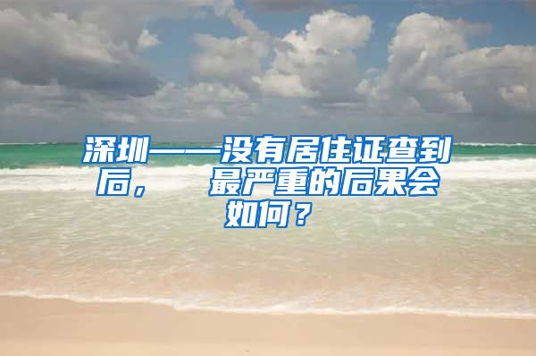 深圳——没有居住证查到后，  最严重的后果会如何？