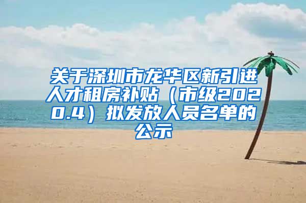 关于深圳市龙华区新引进人才租房补贴（市级2020.4）拟发放人员名单的公示