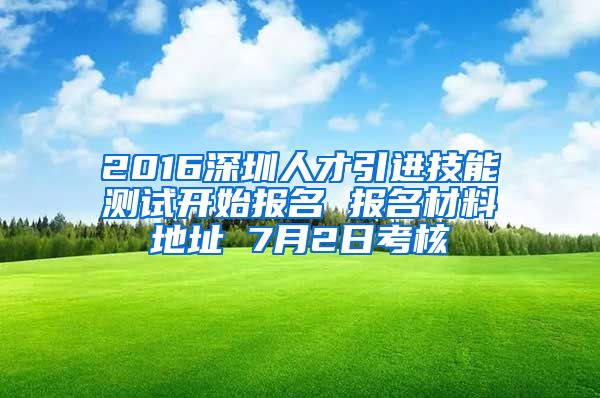 2016深圳人才引进技能测试开始报名 报名材料地址 7月2日考核