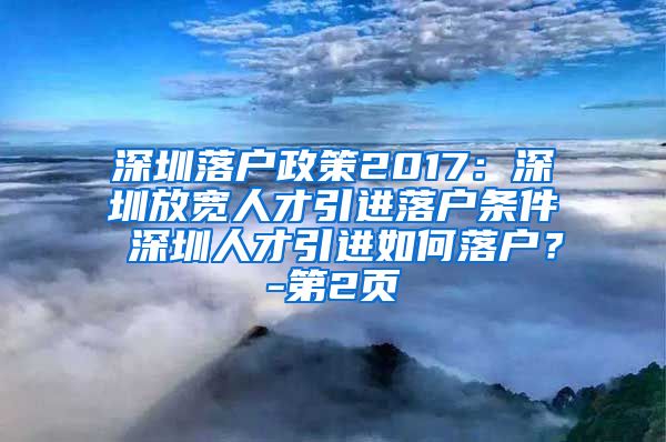 深圳落户政策2017：深圳放宽人才引进落户条件 深圳人才引进如何落户？-第2页