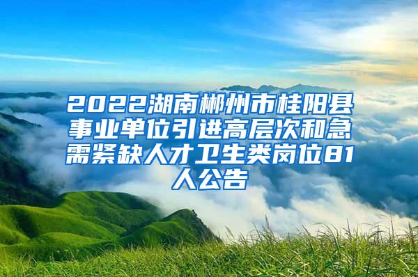 2022湖南郴州市桂阳县事业单位引进高层次和急需紧缺人才卫生类岗位81人公告