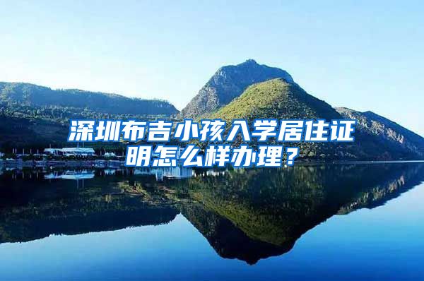 深圳布吉小孩入学居住证明怎么样办理？