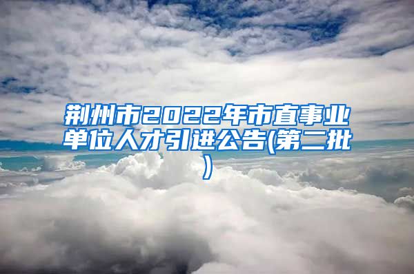 荆州市2022年市直事业单位人才引进公告(第二批)