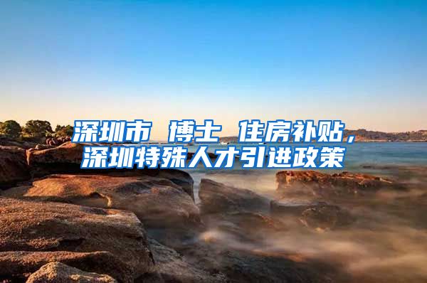 深圳市 博士 住房补贴，深圳特殊人才引进政策