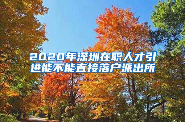 2020年深圳在职人才引进能不能直接落户派出所