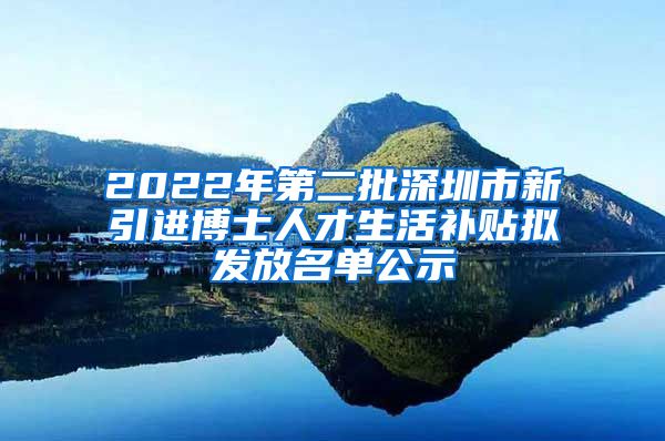 2022年第二批深圳市新引进博士人才生活补贴拟发放名单公示