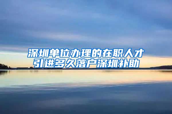 深圳单位办理的在职人才引进多久落户深圳补助