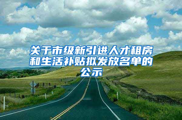 关于市级新引进人才租房和生活补贴拟发放名单的公示