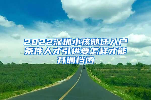 2022深圳小孩随迁入户条件人才引进要怎样才能开调档函