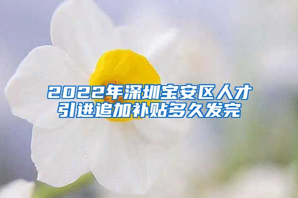 2022年深圳宝安区人才引进追加补贴多久发完